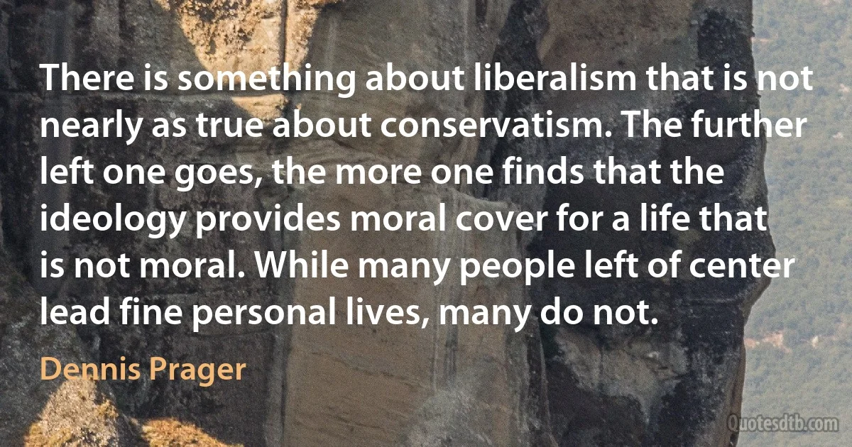 There is something about liberalism that is not nearly as true about conservatism. The further left one goes, the more one finds that the ideology provides moral cover for a life that is not moral. While many people left of center lead fine personal lives, many do not. (Dennis Prager)