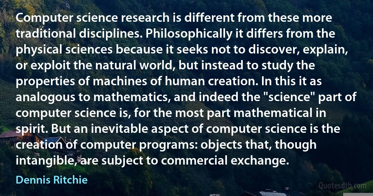 Computer science research is different from these more traditional disciplines. Philosophically it differs from the physical sciences because it seeks not to discover, explain, or exploit the natural world, but instead to study the properties of machines of human creation. In this it as analogous to mathematics, and indeed the "science" part of computer science is, for the most part mathematical in spirit. But an inevitable aspect of computer science is the creation of computer programs: objects that, though intangible, are subject to commercial exchange. (Dennis Ritchie)