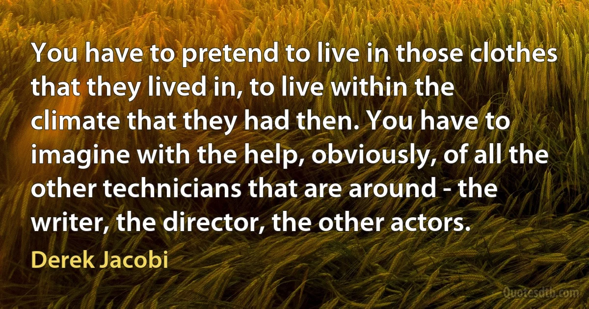 You have to pretend to live in those clothes that they lived in, to live within the climate that they had then. You have to imagine with the help, obviously, of all the other technicians that are around - the writer, the director, the other actors. (Derek Jacobi)