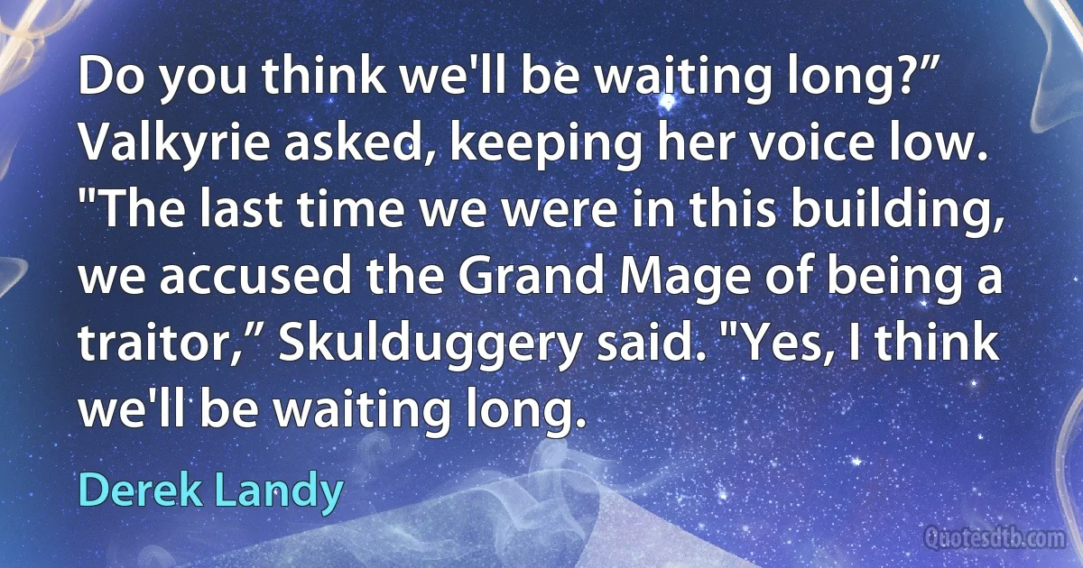 Do you think we'll be waiting long?” Valkyrie asked, keeping her voice low. "The last time we were in this building, we accused the Grand Mage of being a traitor,” Skulduggery said. "Yes, I think we'll be waiting long. (Derek Landy)