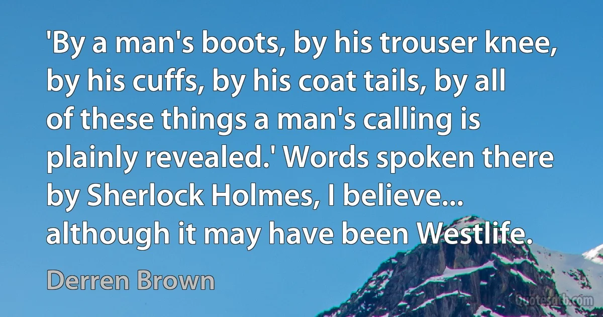 'By a man's boots, by his trouser knee, by his cuffs, by his coat tails, by all of these things a man's calling is plainly revealed.' Words spoken there by Sherlock Holmes, I believe... although it may have been Westlife. (Derren Brown)