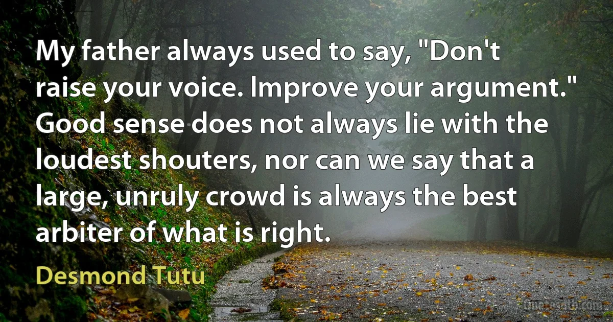 My father always used to say, "Don't raise your voice. Improve your argument." Good sense does not always lie with the loudest shouters, nor can we say that a large, unruly crowd is always the best arbiter of what is right. (Desmond Tutu)