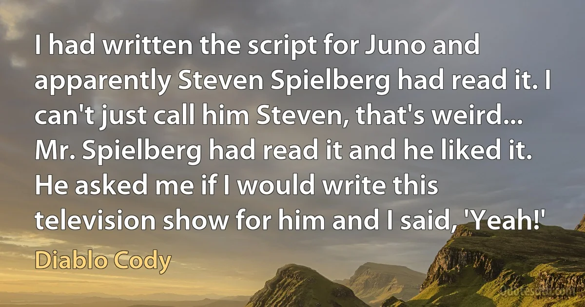 I had written the script for Juno and apparently Steven Spielberg had read it. I can't just call him Steven, that's weird... Mr. Spielberg had read it and he liked it. He asked me if I would write this television show for him and I said, 'Yeah!' (Diablo Cody)