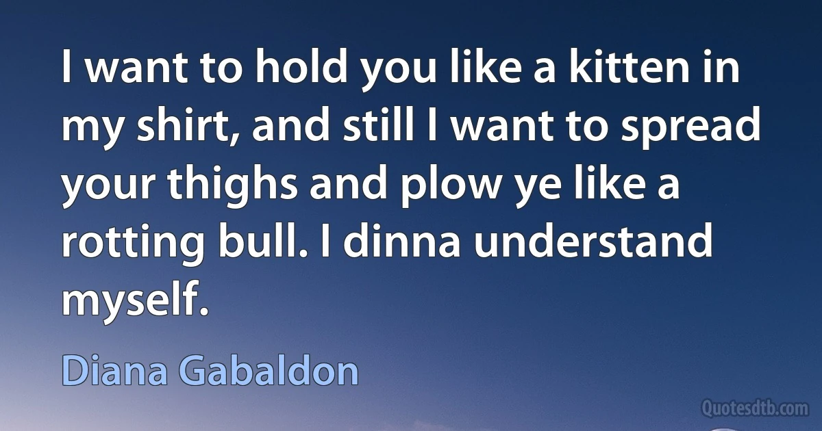 I want to hold you like a kitten in my shirt, and still I want to spread your thighs and plow ye like a rotting bull. I dinna understand myself. (Diana Gabaldon)