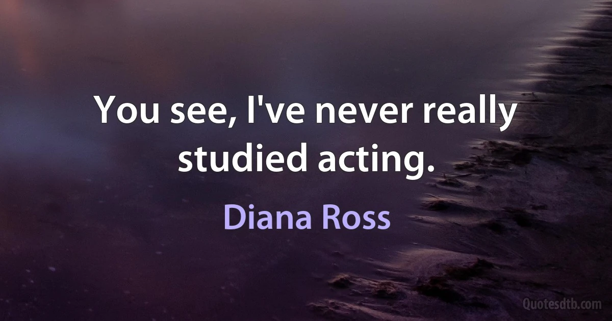 You see, I've never really studied acting. (Diana Ross)