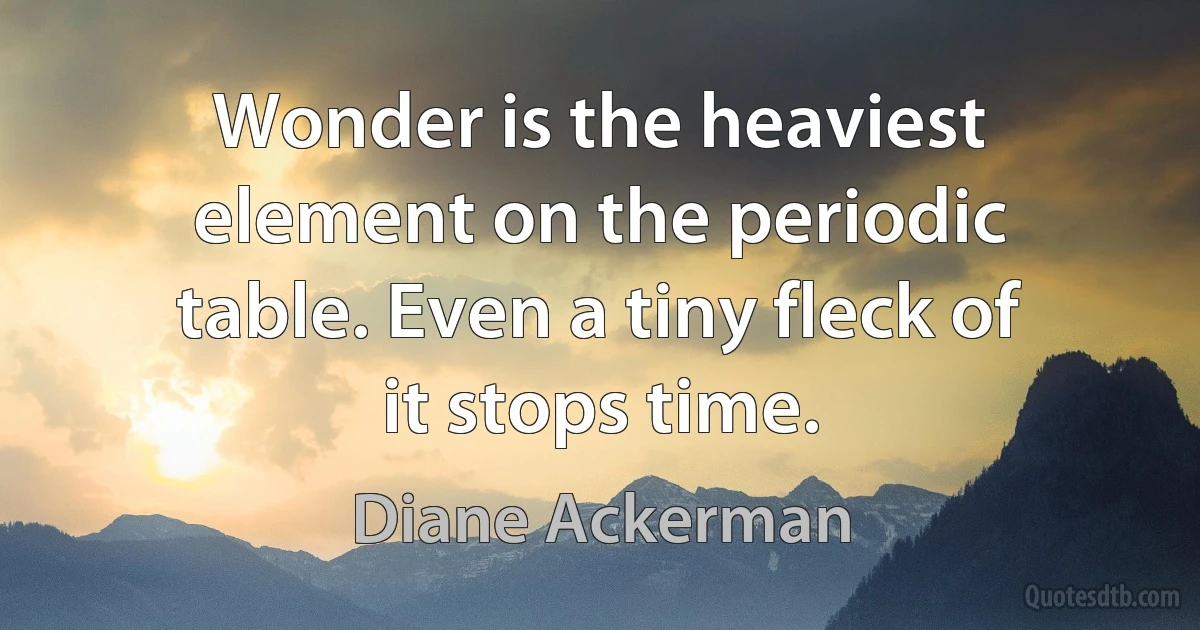 Wonder is the heaviest element on the periodic table. Even a tiny fleck of it stops time. (Diane Ackerman)