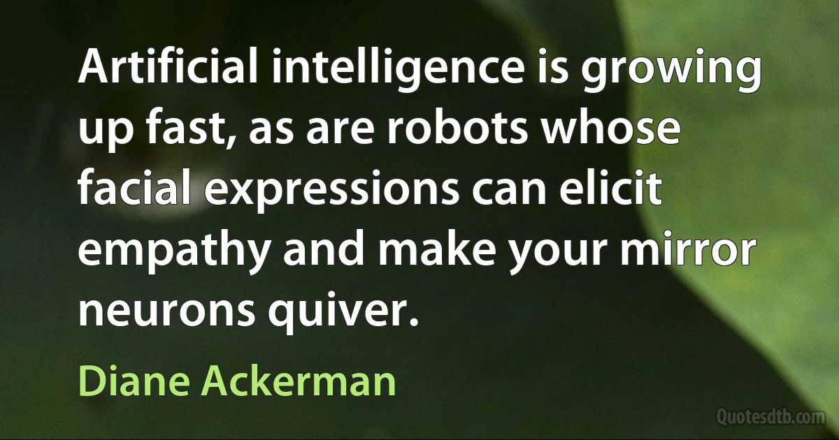 Artificial intelligence is growing up fast, as are robots whose facial expressions can elicit empathy and make your mirror neurons quiver. (Diane Ackerman)