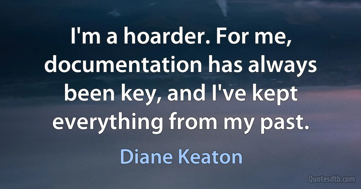 I'm a hoarder. For me, documentation has always been key, and I've kept everything from my past. (Diane Keaton)