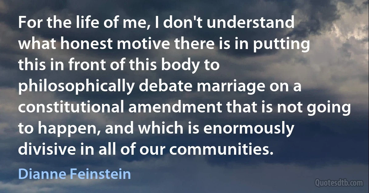 For the life of me, I don't understand what honest motive there is in putting this in front of this body to philosophically debate marriage on a constitutional amendment that is not going to happen, and which is enormously divisive in all of our communities. (Dianne Feinstein)