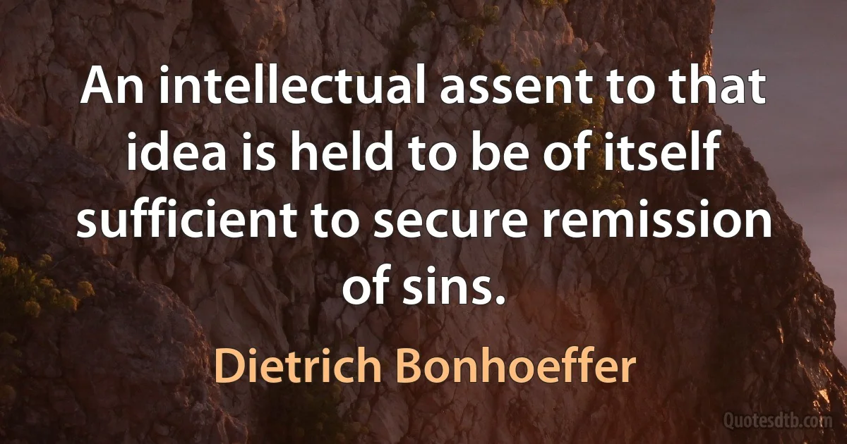 An intellectual assent to that idea is held to be of itself sufficient to secure remission of sins. (Dietrich Bonhoeffer)