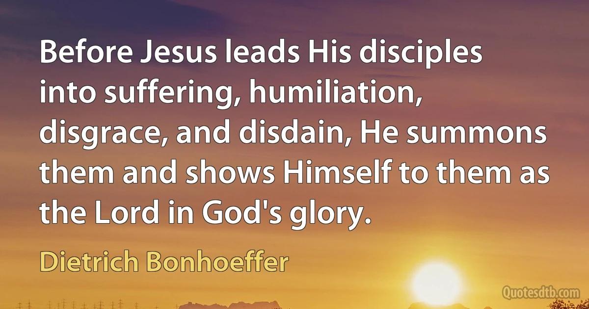 Before Jesus leads His disciples into suffering, humiliation, disgrace, and disdain, He summons them and shows Himself to them as the Lord in God's glory. (Dietrich Bonhoeffer)