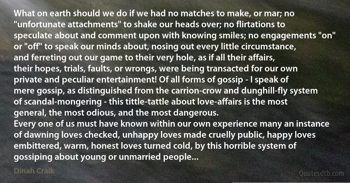 What on earth should we do if we had no matches to make, or mar; no "unfortunate attachments" to shake our heads over; no flirtations to speculate about and comment upon with knowing smiles; no engagements "on" or "off" to speak our minds about, nosing out every little circumstance, and ferreting out our game to their very hole, as if all their affairs, their hopes, trials, faults, or wrongs, were being transacted for our own private and peculiar entertainment! Of all forms of gossip - I speak of mere gossip, as distinguished from the carrion-crow and dunghill-fly system of scandal-mongering - this tittle-tattle about love-affairs is the most general, the most odious, and the most dangerous.
Every one of us must have known within our own experience many an instance of dawning loves checked, unhappy loves made cruelly public, happy loves embittered, warm, honest loves turned cold, by this horrible system of gossiping about young or unmarried people... (Dinah Craik)