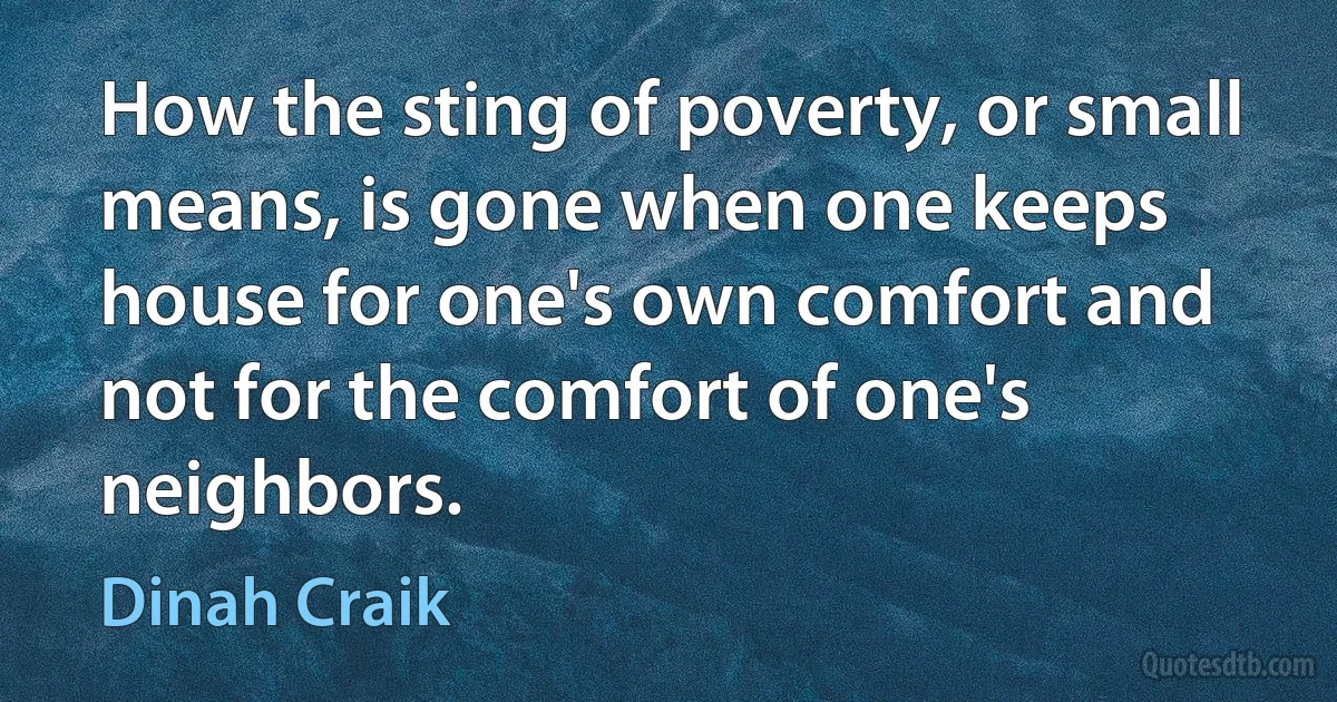 How the sting of poverty, or small means, is gone when one keeps house for one's own comfort and not for the comfort of one's neighbors. (Dinah Craik)