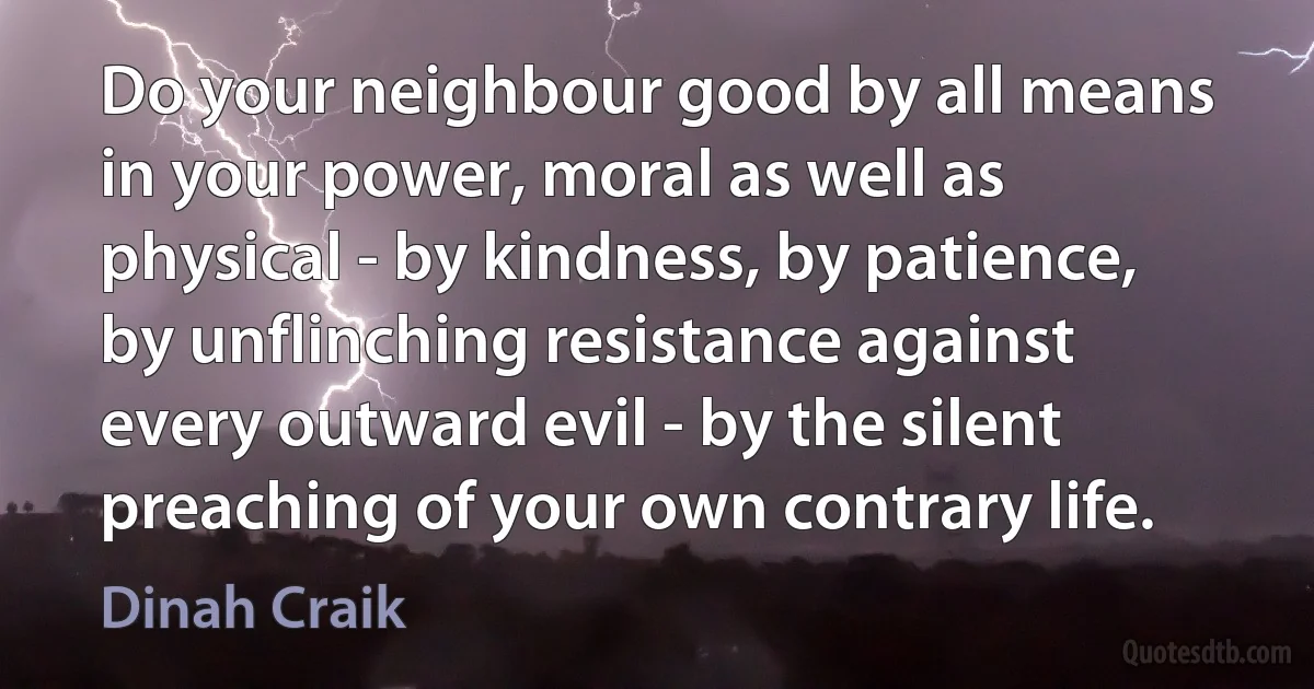 Do your neighbour good by all means in your power, moral as well as physical - by kindness, by patience, by unflinching resistance against every outward evil - by the silent preaching of your own contrary life. (Dinah Craik)