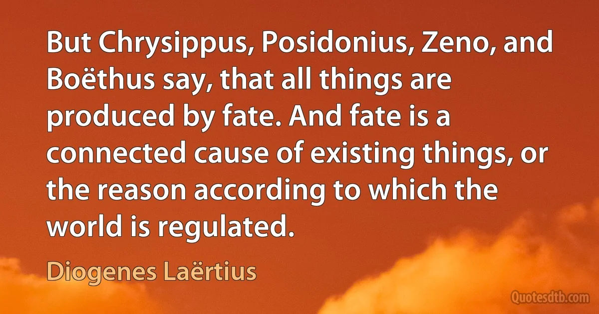 But Chrysippus, Posidonius, Zeno, and Boëthus say, that all things are produced by fate. And fate is a connected cause of existing things, or the reason according to which the world is regulated. (Diogenes Laërtius)