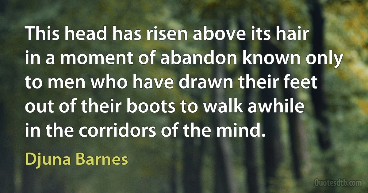 This head has risen above its hair in a moment of abandon known only to men who have drawn their feet out of their boots to walk awhile in the corridors of the mind. (Djuna Barnes)