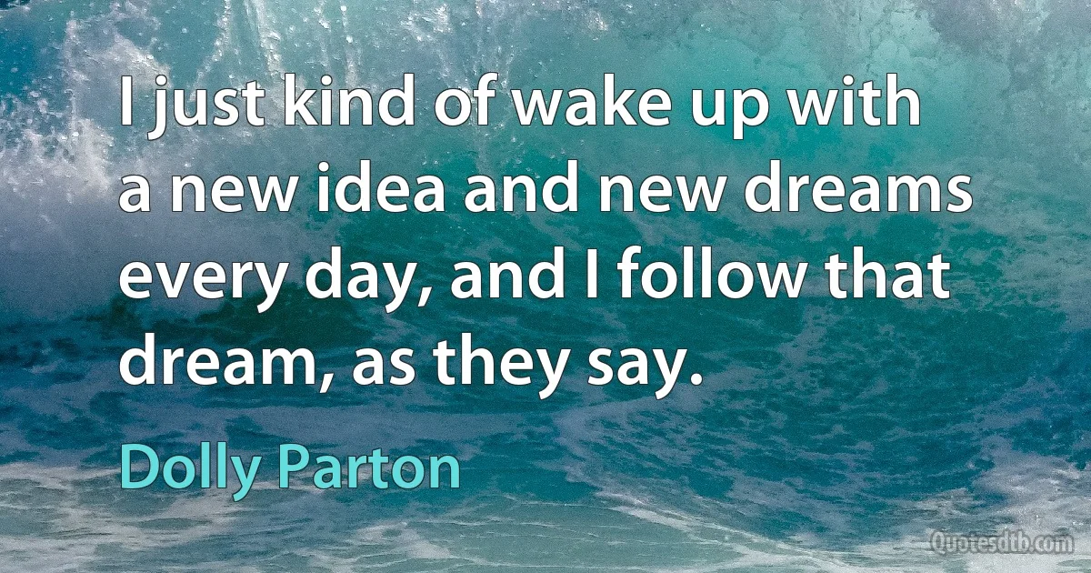 I just kind of wake up with a new idea and new dreams every day, and I follow that dream, as they say. (Dolly Parton)