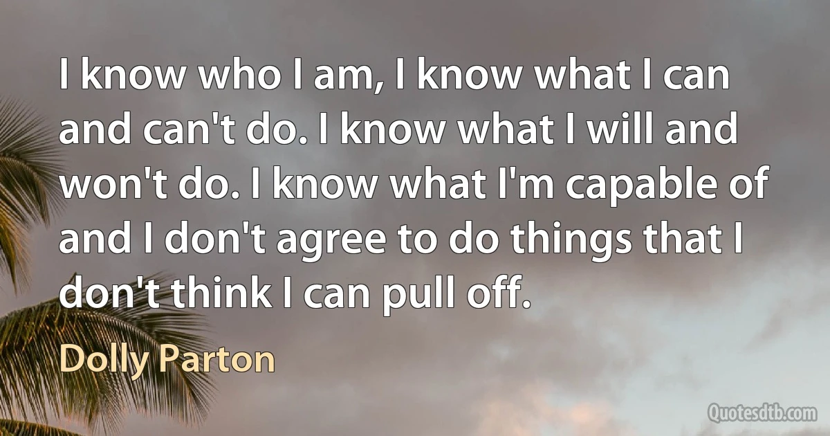 I know who I am, I know what I can and can't do. I know what I will and won't do. I know what I'm capable of and I don't agree to do things that I don't think I can pull off. (Dolly Parton)