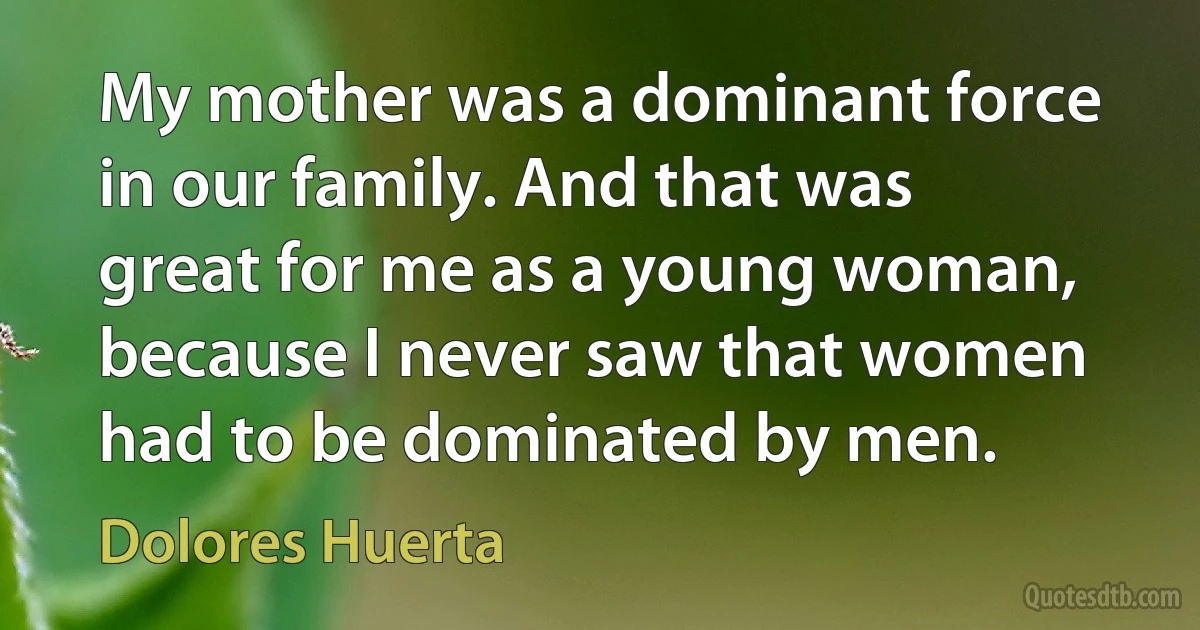 My mother was a dominant force in our family. And that was great for me as a young woman, because I never saw that women had to be dominated by men. (Dolores Huerta)