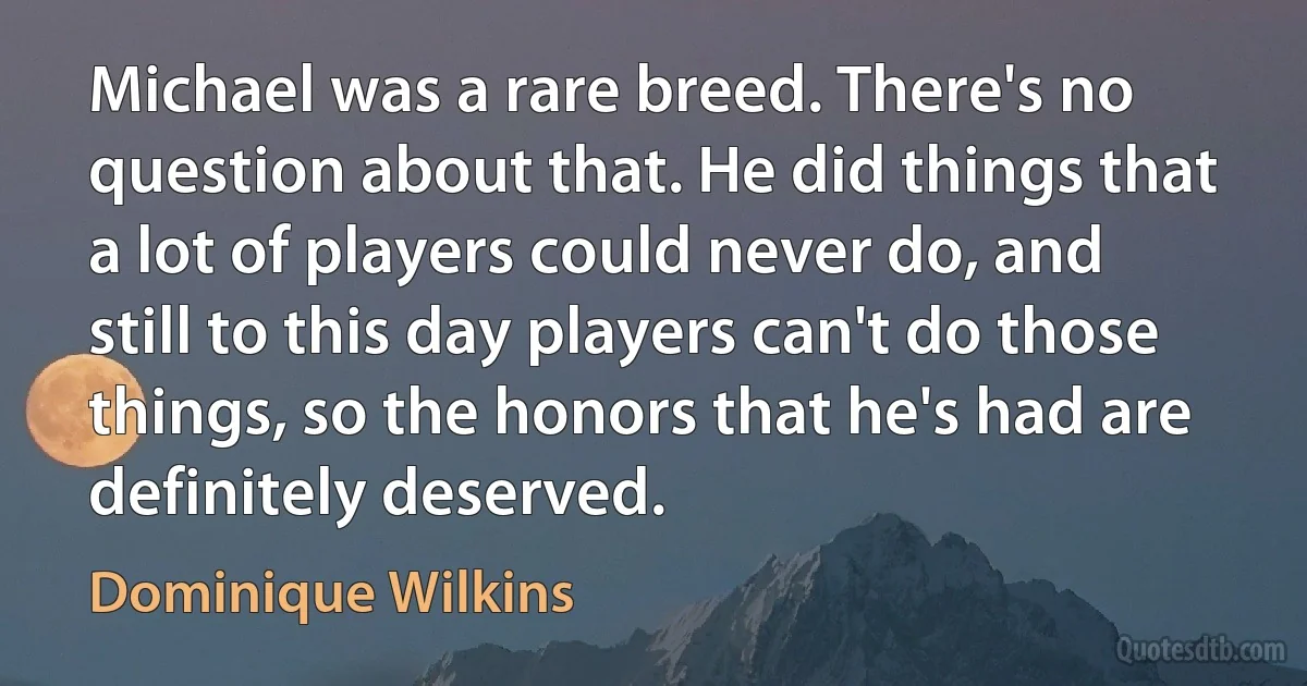 Michael was a rare breed. There's no question about that. He did things that a lot of players could never do, and still to this day players can't do those things, so the honors that he's had are definitely deserved. (Dominique Wilkins)