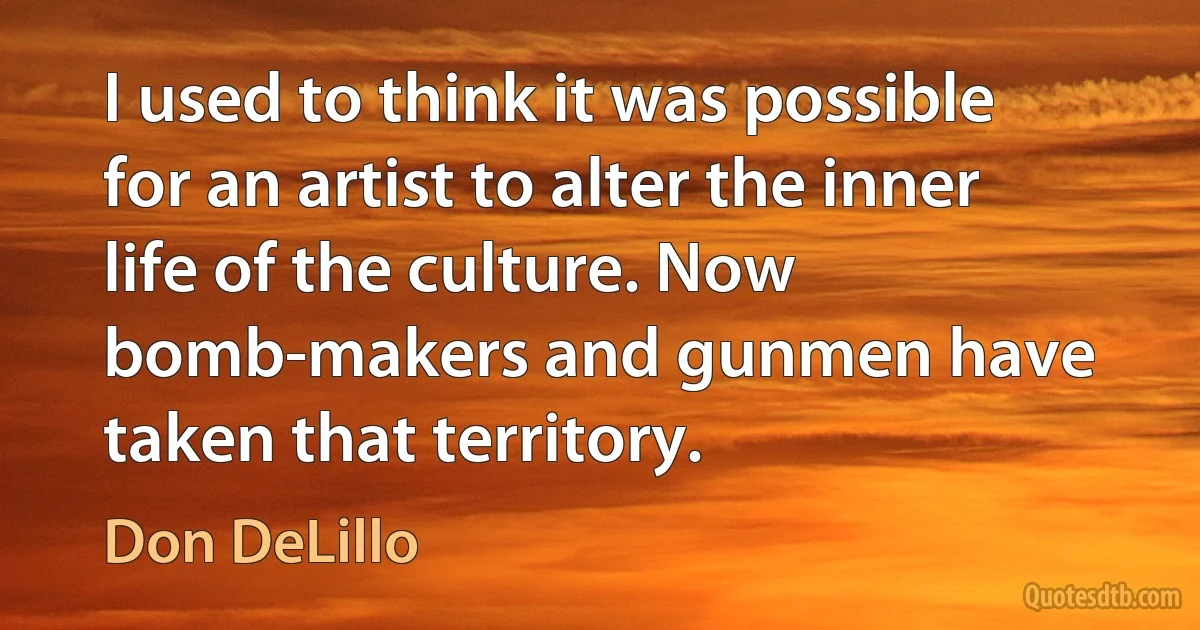 I used to think it was possible for an artist to alter the inner life of the culture. Now bomb-makers and gunmen have taken that territory. (Don DeLillo)