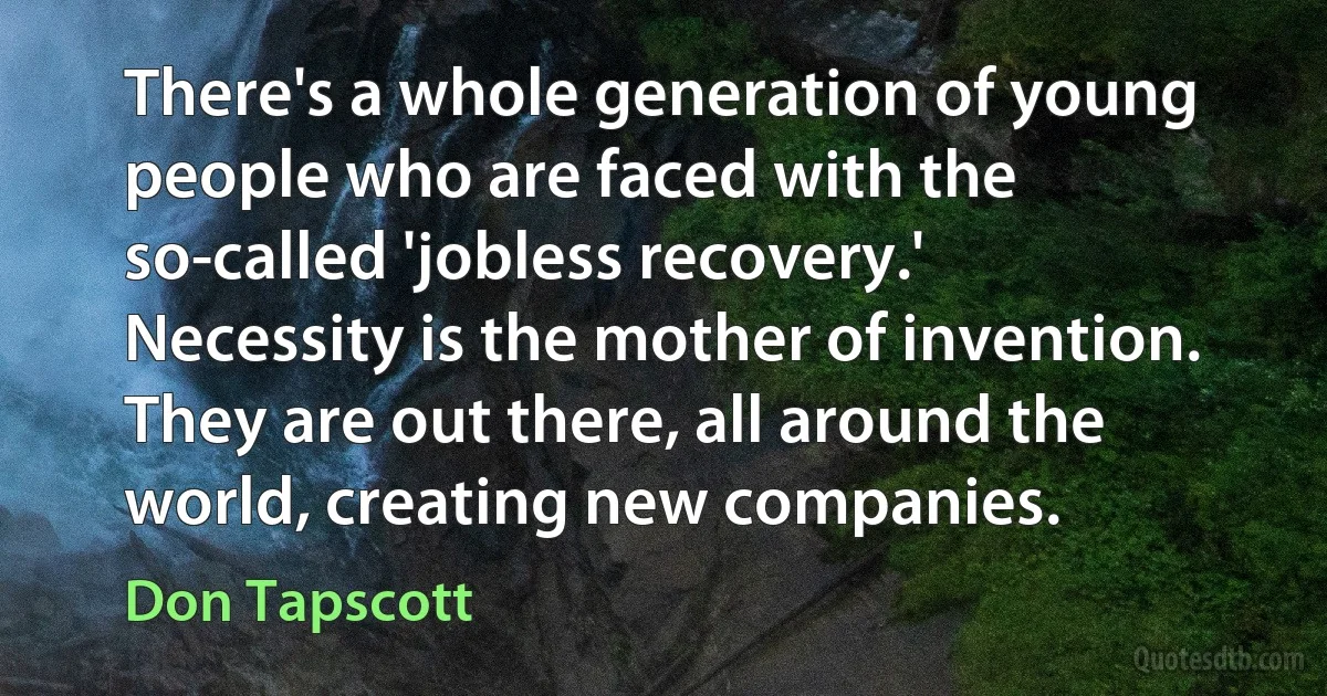 There's a whole generation of young people who are faced with the so-called 'jobless recovery.' Necessity is the mother of invention. They are out there, all around the world, creating new companies. (Don Tapscott)