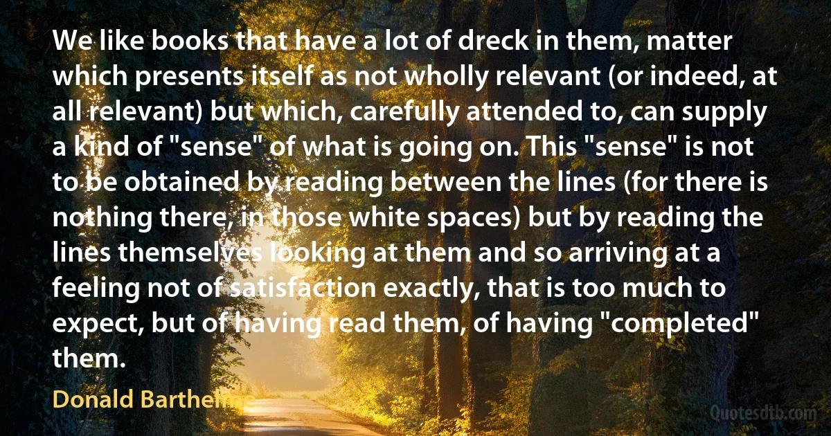 We like books that have a lot of dreck in them, matter which presents itself as not wholly relevant (or indeed, at all relevant) but which, carefully attended to, can supply a kind of "sense" of what is going on. This "sense" is not to be obtained by reading between the lines (for there is nothing there, in those white spaces) but by reading the lines themselves looking at them and so arriving at a feeling not of satisfaction exactly, that is too much to expect, but of having read them, of having "completed" them. (Donald Barthelme)