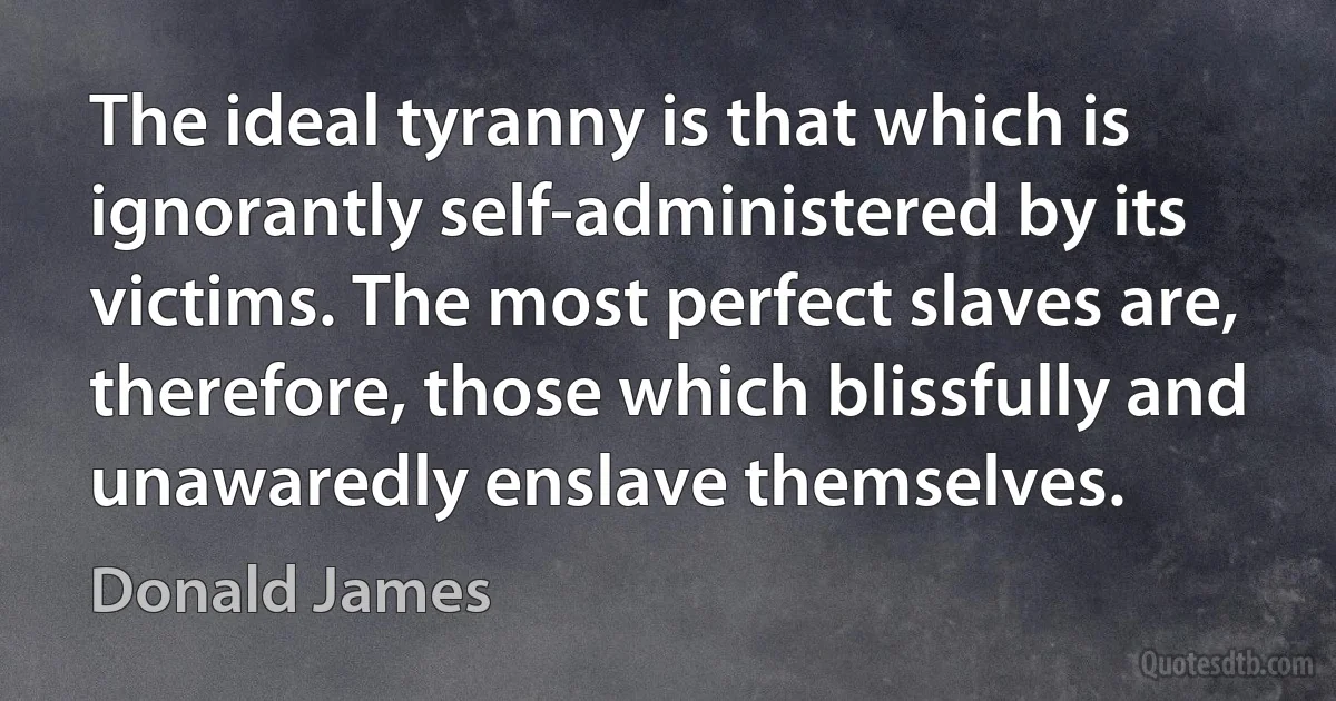 The ideal tyranny is that which is ignorantly self-administered by its victims. The most perfect slaves are, therefore, those which blissfully and unawaredly enslave themselves. (Donald James)