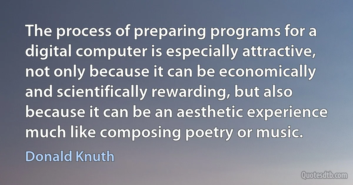 The process of preparing programs for a digital computer is especially attractive, not only because it can be economically and scientifically rewarding, but also because it can be an aesthetic experience much like composing poetry or music. (Donald Knuth)