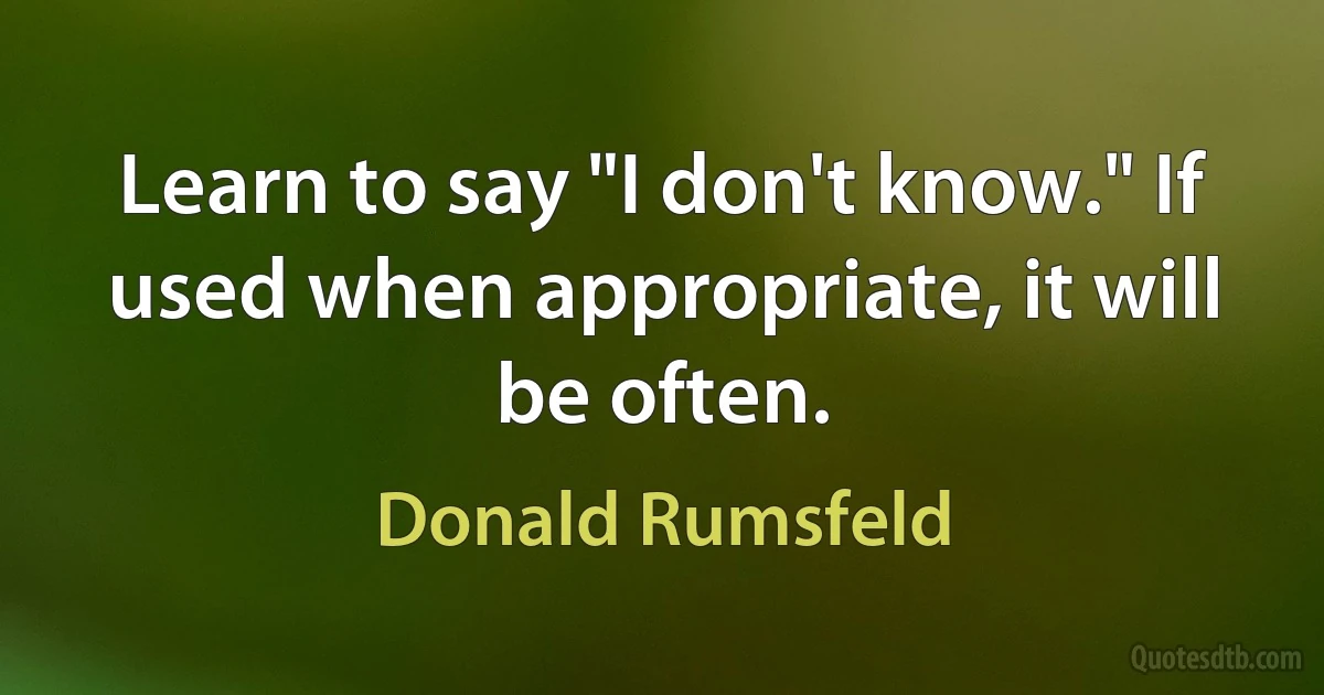 Learn to say "I don't know." If used when appropriate, it will be often. (Donald Rumsfeld)