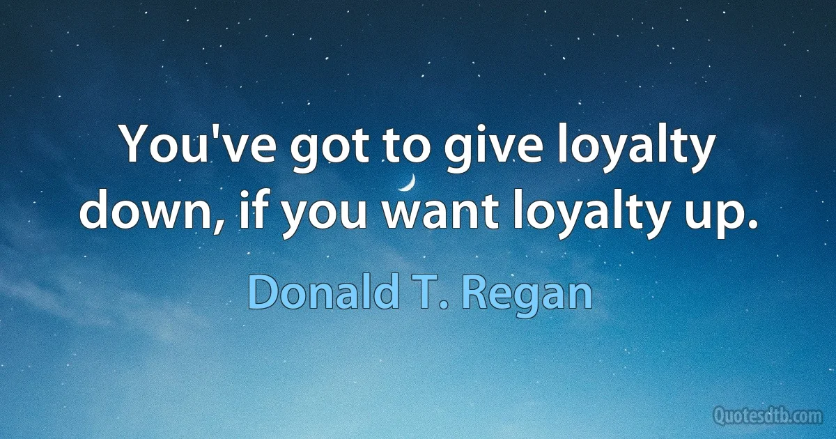 You've got to give loyalty down, if you want loyalty up. (Donald T. Regan)