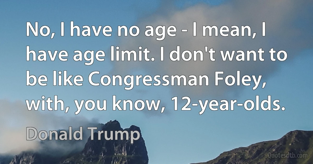 No, I have no age - I mean, I have age limit. I don't want to be like Congressman Foley, with, you know, 12-year-olds. (Donald Trump)