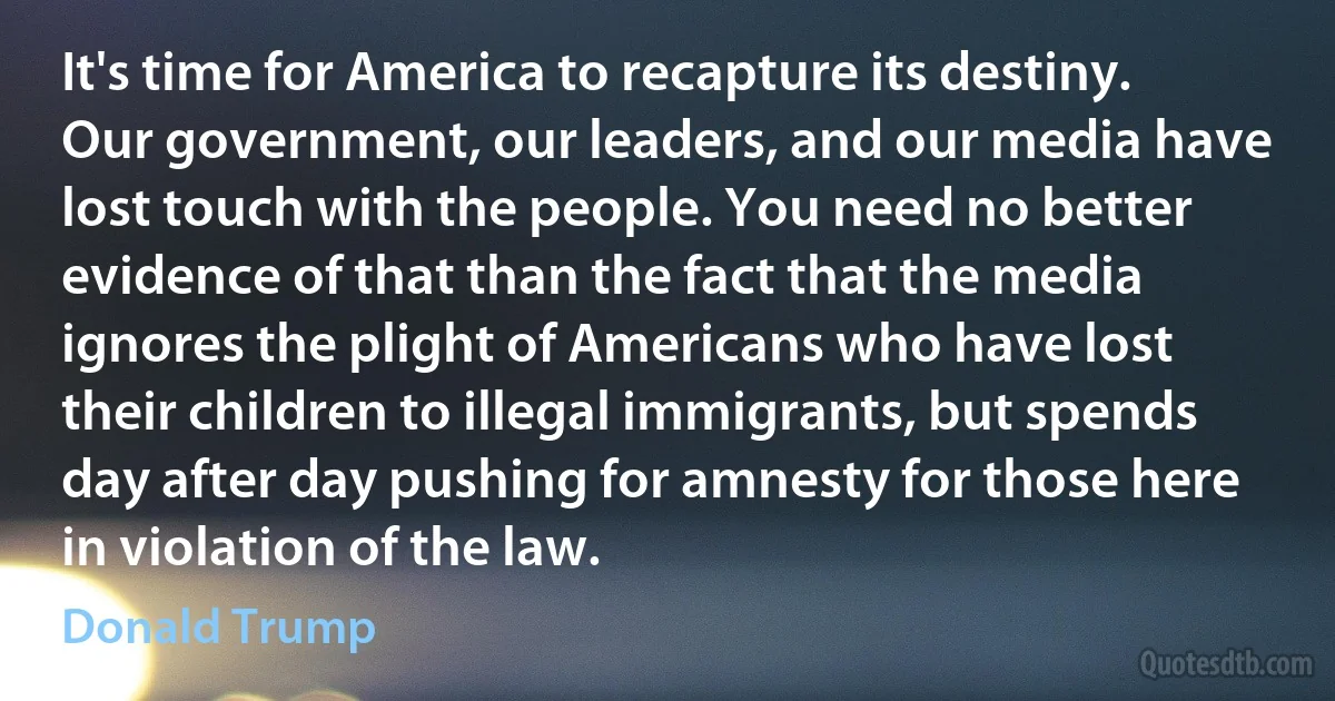 It's time for America to recapture its destiny. Our government, our leaders, and our media have lost touch with the people. You need no better evidence of that than the fact that the media ignores the plight of Americans who have lost their children to illegal immigrants, but spends day after day pushing for amnesty for those here in violation of the law. (Donald Trump)