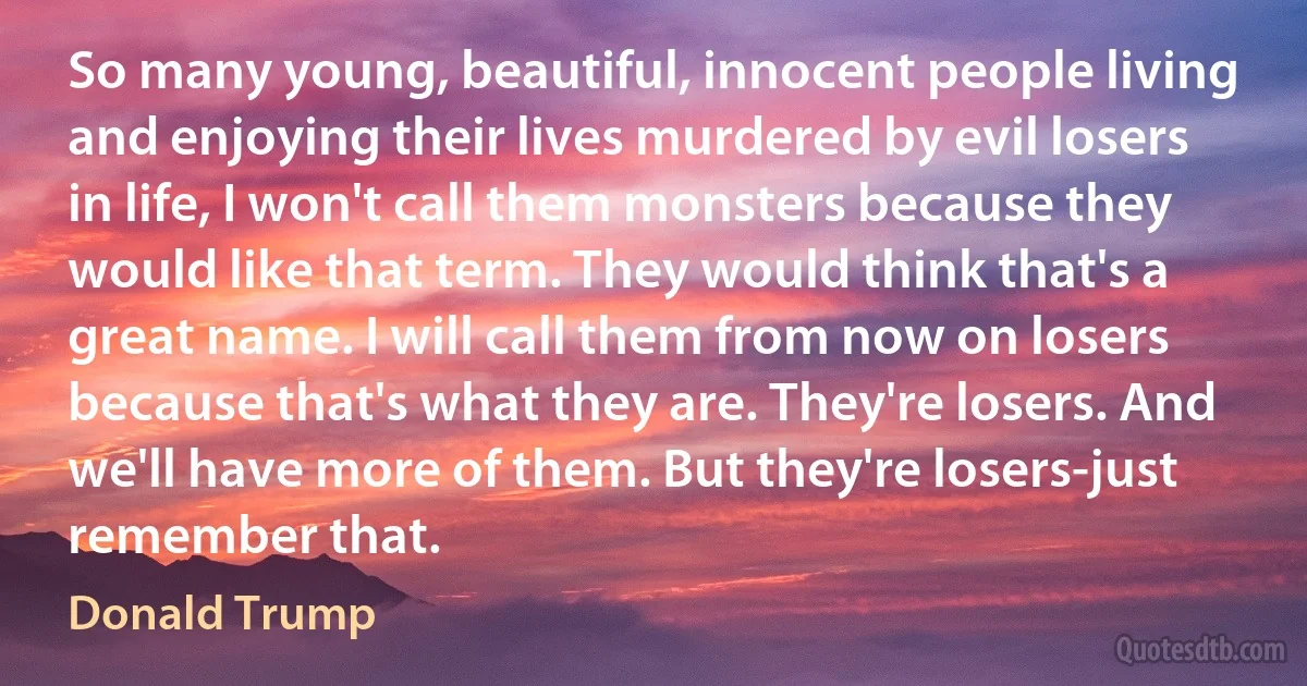 So many young, beautiful, innocent people living and enjoying their lives murdered by evil losers in life, I won't call them monsters because they would like that term. They would think that's a great name. I will call them from now on losers because that's what they are. They're losers. And we'll have more of them. But they're losers-just remember that. (Donald Trump)