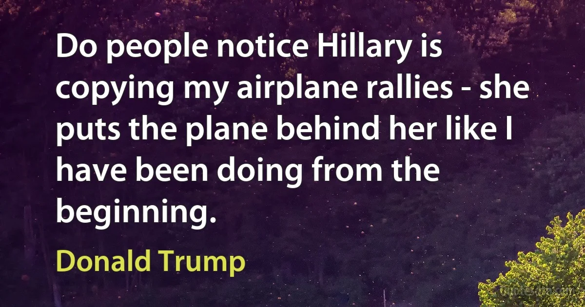 Do people notice Hillary is copying my airplane rallies - she puts the plane behind her like I have been doing from the beginning. (Donald Trump)