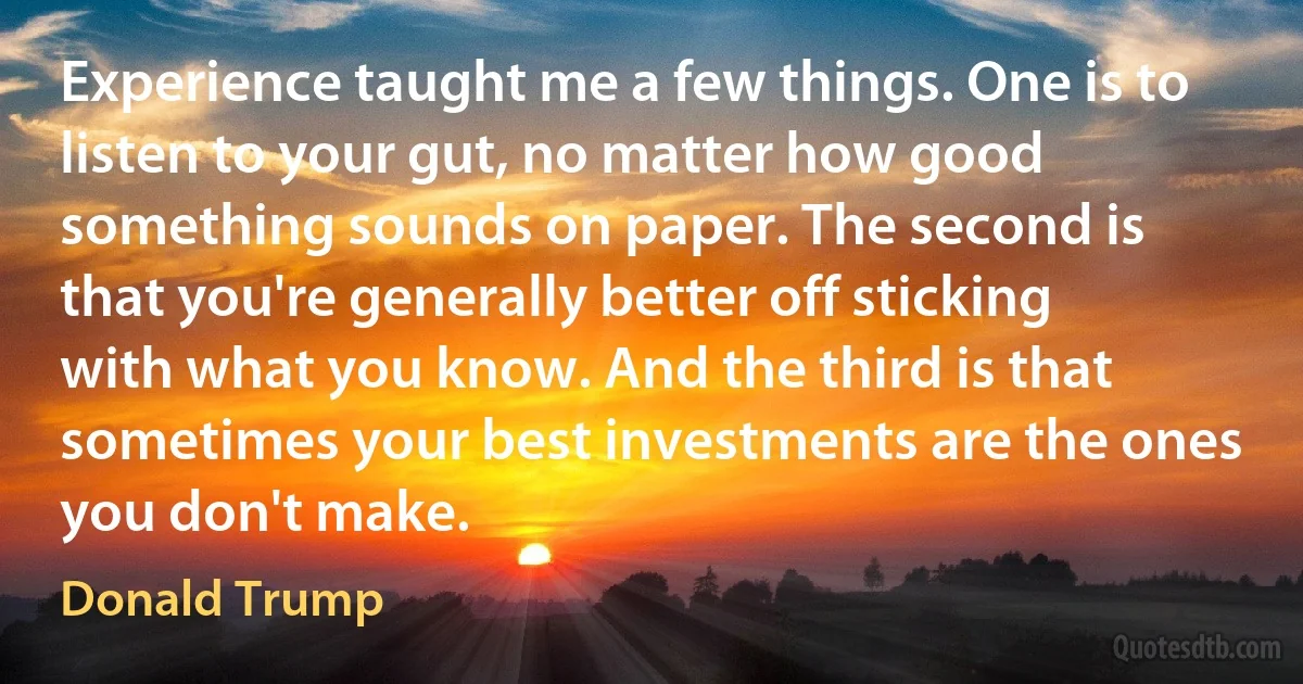 Experience taught me a few things. One is to listen to your gut, no matter how good something sounds on paper. The second is that you're generally better off sticking with what you know. And the third is that sometimes your best investments are the ones you don't make. (Donald Trump)