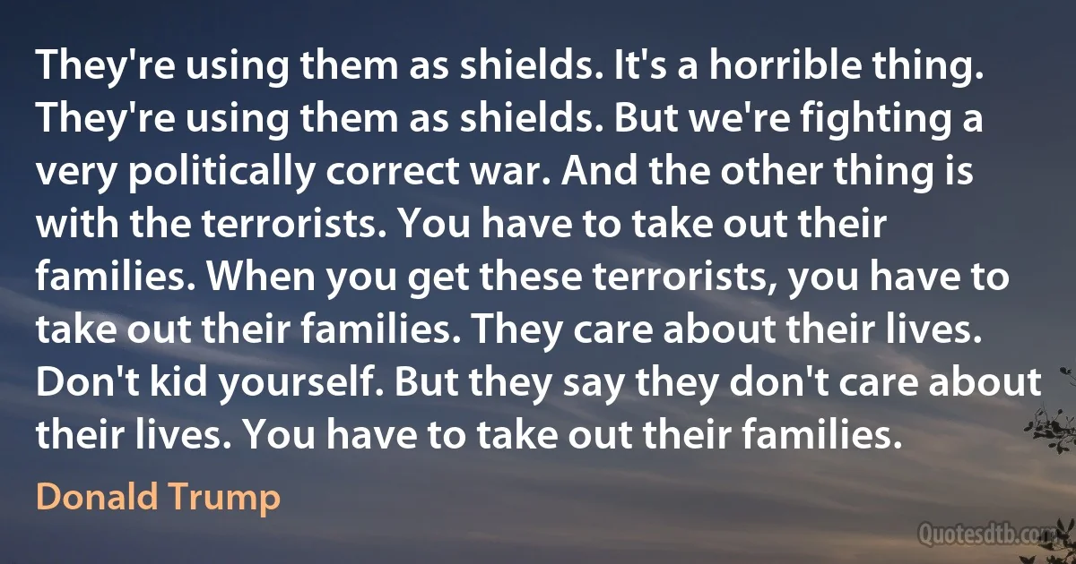 They're using them as shields. It's a horrible thing. They're using them as shields. But we're fighting a very politically correct war. And the other thing is with the terrorists. You have to take out their families. When you get these terrorists, you have to take out their families. They care about their lives. Don't kid yourself. But they say they don't care about their lives. You have to take out their families. (Donald Trump)