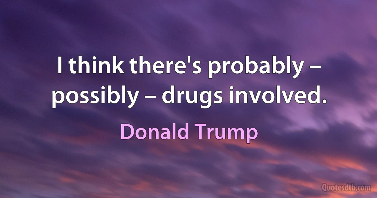 I think there's probably – possibly – drugs involved. (Donald Trump)