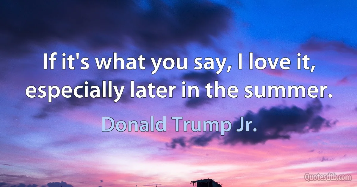 If it's what you say, I love it, especially later in the summer. (Donald Trump Jr.)