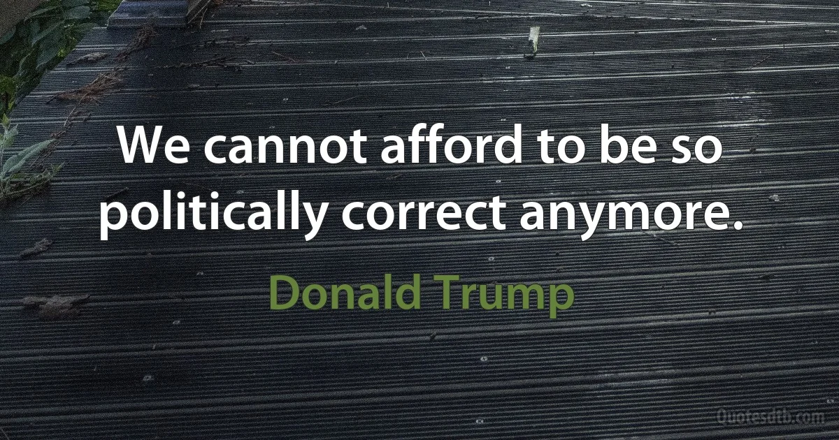 We cannot afford to be so politically correct anymore. (Donald Trump)