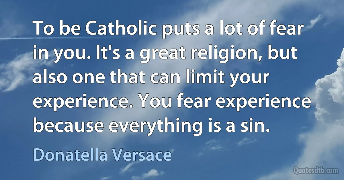 To be Catholic puts a lot of fear in you. It's a great religion, but also one that can limit your experience. You fear experience because everything is a sin. (Donatella Versace)