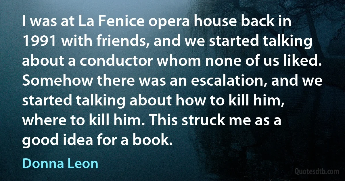 I was at La Fenice opera house back in 1991 with friends, and we started talking about a conductor whom none of us liked. Somehow there was an escalation, and we started talking about how to kill him, where to kill him. This struck me as a good idea for a book. (Donna Leon)