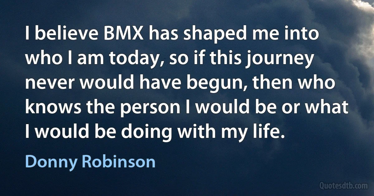 I believe BMX has shaped me into who I am today, so if this journey never would have begun, then who knows the person I would be or what I would be doing with my life. (Donny Robinson)