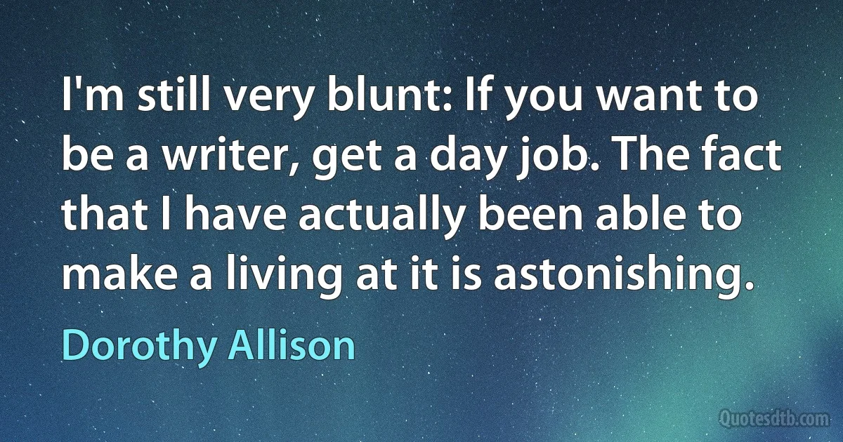 I'm still very blunt: If you want to be a writer, get a day job. The fact that I have actually been able to make a living at it is astonishing. (Dorothy Allison)