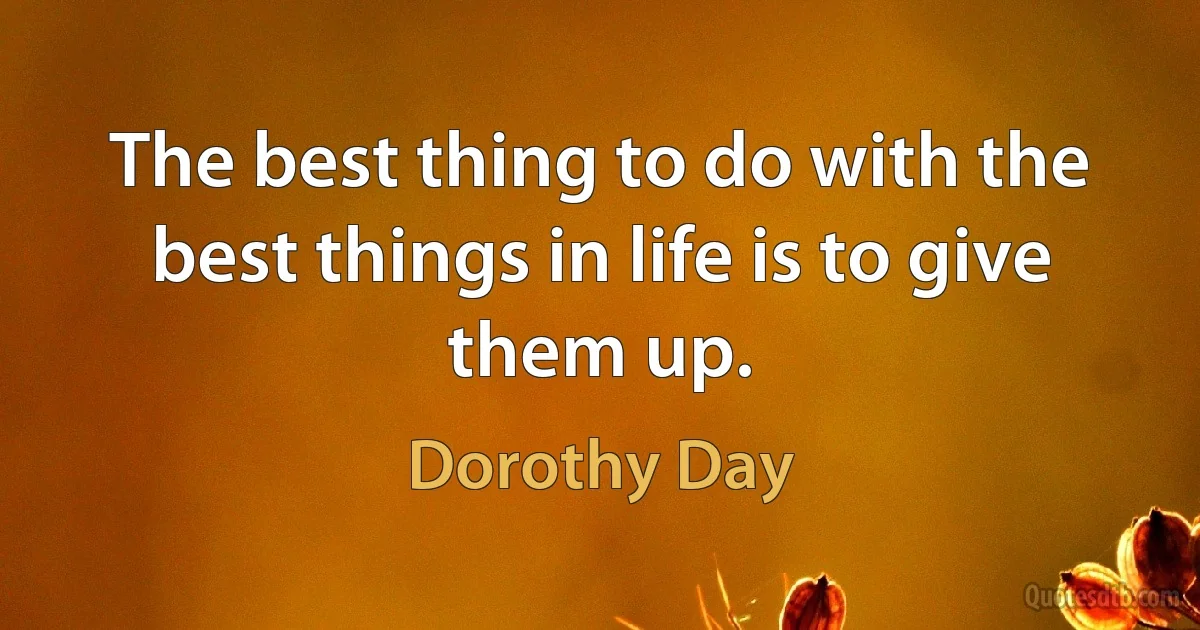 The best thing to do with the best things in life is to give them up. (Dorothy Day)