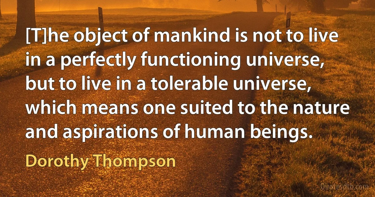 [T]he object of mankind is not to live in a perfectly functioning universe, but to live in a tolerable universe, which means one suited to the nature and aspirations of human beings. (Dorothy Thompson)