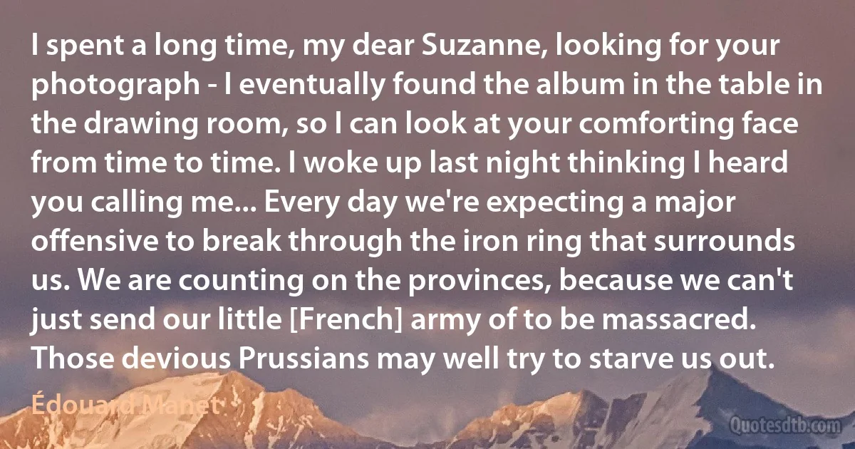I spent a long time, my dear Suzanne, looking for your photograph - I eventually found the album in the table in the drawing room, so I can look at your comforting face from time to time. I woke up last night thinking I heard you calling me... Every day we're expecting a major offensive to break through the iron ring that surrounds us. We are counting on the provinces, because we can't just send our little [French] army of to be massacred. Those devious Prussians may well try to starve us out. (Édouard Manet)