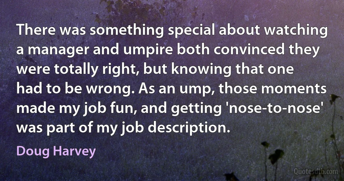 There was something special about watching a manager and umpire both convinced they were totally right, but knowing that one had to be wrong. As an ump, those moments made my job fun, and getting 'nose-to-nose' was part of my job description. (Doug Harvey)