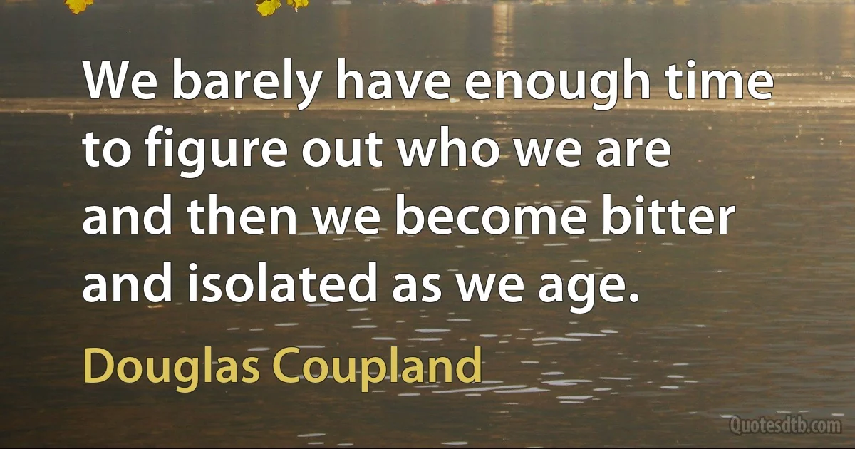 We barely have enough time to figure out who we are and then we become bitter and isolated as we age. (Douglas Coupland)