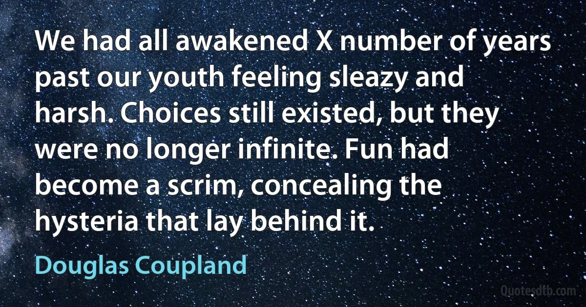 We had all awakened X number of years past our youth feeling sleazy and harsh. Choices still existed, but they were no longer infinite. Fun had become a scrim, concealing the hysteria that lay behind it. (Douglas Coupland)